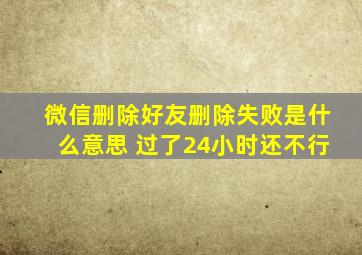 微信删除好友删除失败是什么意思 过了24小时还不行